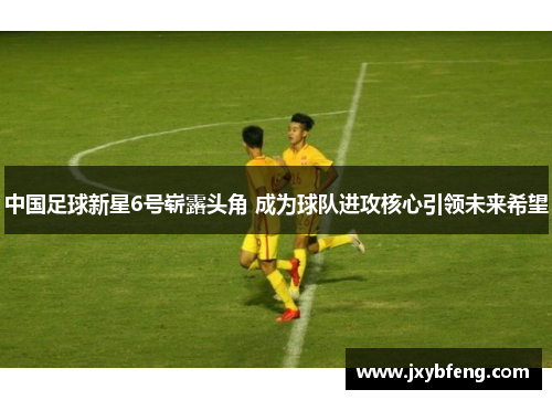 中国足球新星6号崭露头角 成为球队进攻核心引领未来希望
