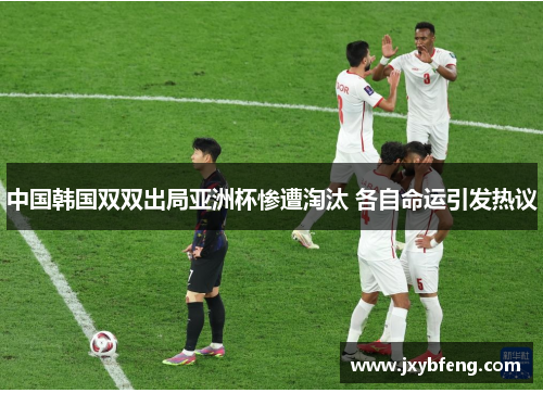 中国韩国双双出局亚洲杯惨遭淘汰 各自命运引发热议