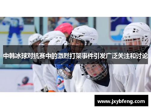 中韩冰球对抗赛中的激烈打架事件引发广泛关注和讨论