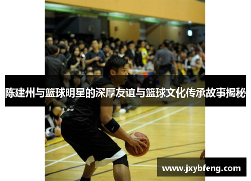 陈建州与篮球明星的深厚友谊与篮球文化传承故事揭秘