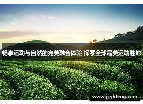 畅享运动与自然的完美融合体验 探索全球最美运动胜地