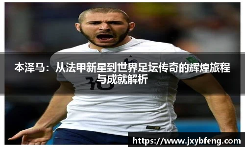 本泽马：从法甲新星到世界足坛传奇的辉煌旅程与成就解析